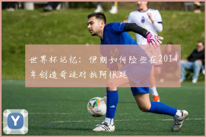 世界杯记忆：伊朗如何险些在2014年创造奇迹对抗阿根廷