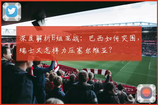 深度解析E组混战：巴西如何突围，瑞士又怎样力压塞尔维亚？