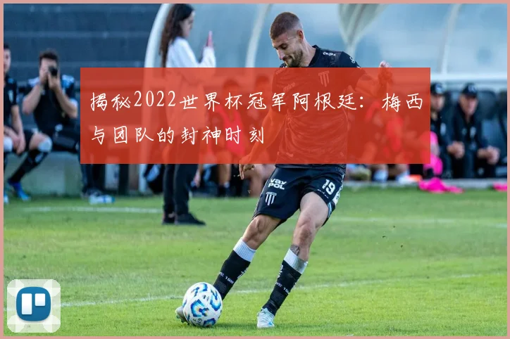 揭秘2022世界杯冠军阿根廷：梅西与团队的封神时刻