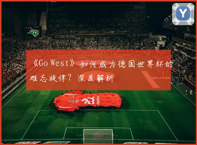 《Go West》如何成为德国世界杯的难忘旋律？深度解析