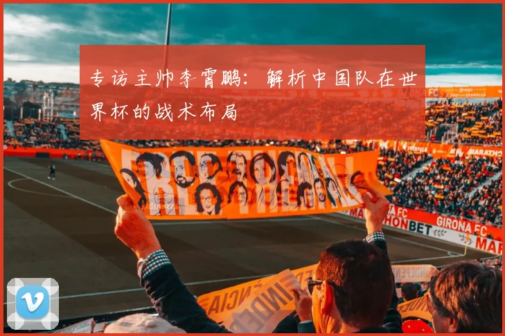 专访主帅李霄鹏：解析中国队在世界杯的战术布局