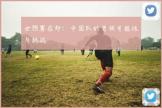 世预赛在即：中国队的晋级可能性与挑战