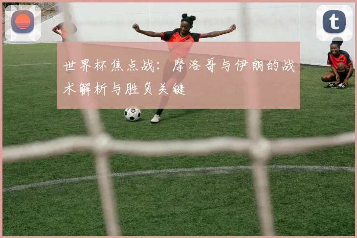 世界杯焦点战：摩洛哥与伊朗的战术解析与胜负关键