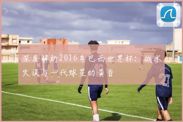 深度解析2016年巴西世界杯：战术失误与一代球星的黄昏