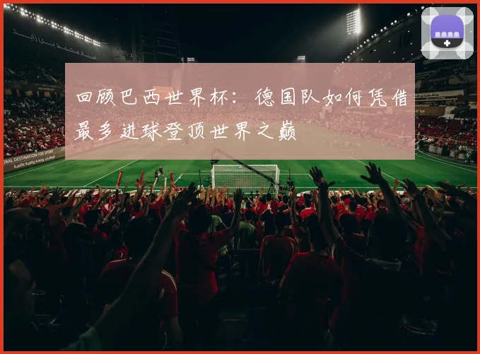 回顾巴西世界杯：德国队如何凭借最多进球登顶世界之巅