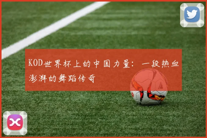 KOD世界杯上的中国力量：一段热血澎湃的舞蹈传奇