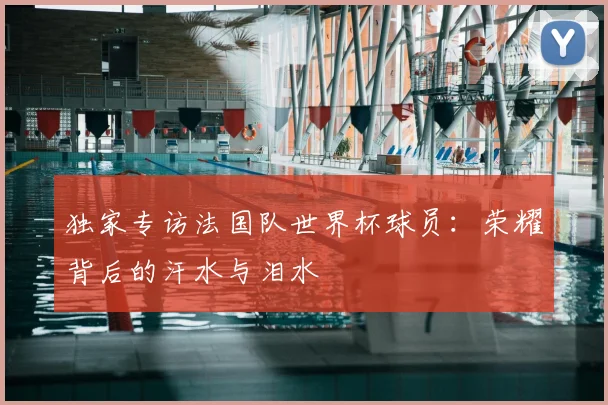 独家专访法国队世界杯球员:荣耀背后的汗水与泪水