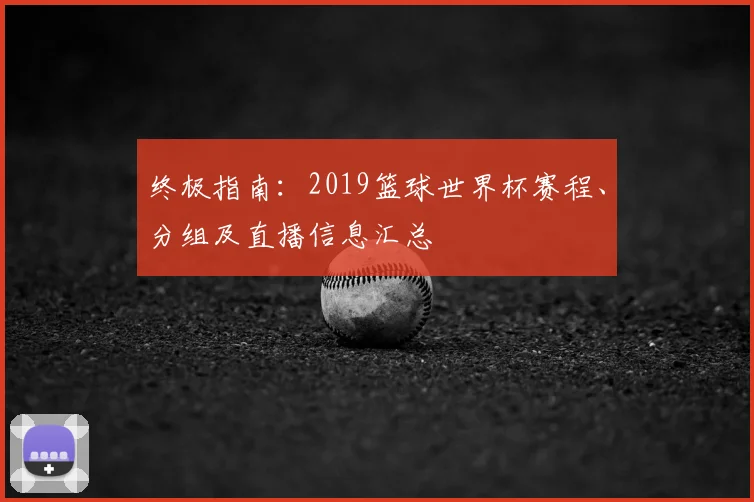 终极指南:2019篮球世界杯赛程、分组及直播信息汇总