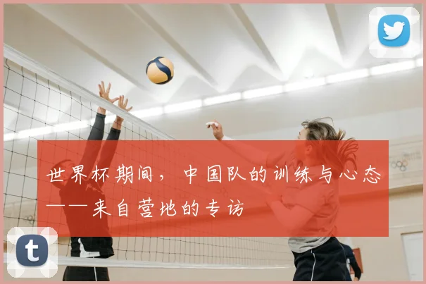 世界杯期间,中国队的训练与心态——来自营地的专访