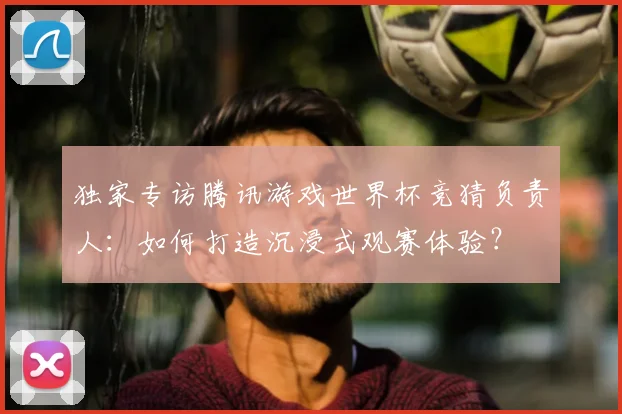 独家专访腾讯游戏世界杯竞猜负责人：如何打造沉浸式观赛体验？