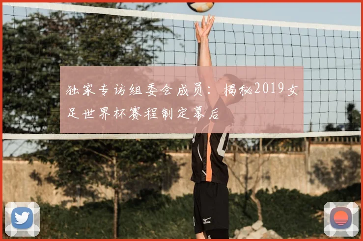 独家专访组委会成员：揭秘2019女足世界杯赛程制定幕后