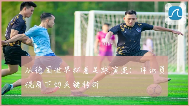 从德国世界杯看足球演变：评论员视角下的关键转折