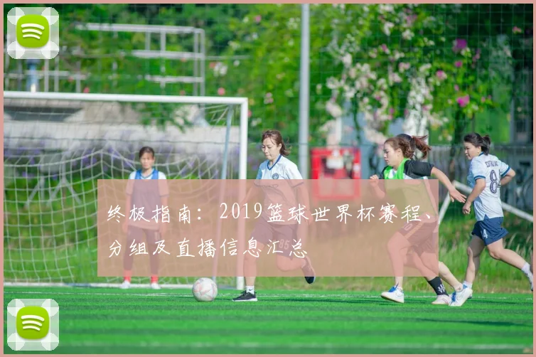 终极指南:2019篮球世界杯赛程、分组及直播信息汇总