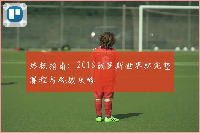 终极指南:2018俄罗斯世界杯完整赛程与观战攻略
